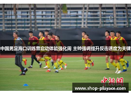 中国男足海口训练营启动体能强化周 主帅强调提升反击速度为关键 中国男足海口训练营启动体能强化周 主帅强调提升反击速度为关键