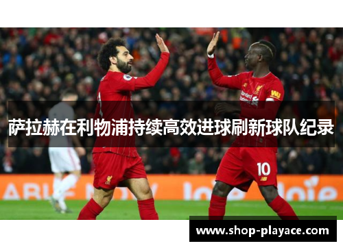 萨拉赫在利物浦持续高效进球刷新球队纪录 萨拉赫在利物浦持续高效进球刷新球队纪录