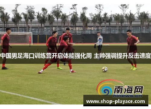 中国男足海口训练营开启体能强化周 主帅强调提升反击速度