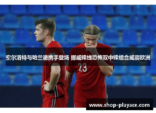 索尔洛特与哈兰德携手登场 挪威锋线恐怖双中锋组合威震欧洲