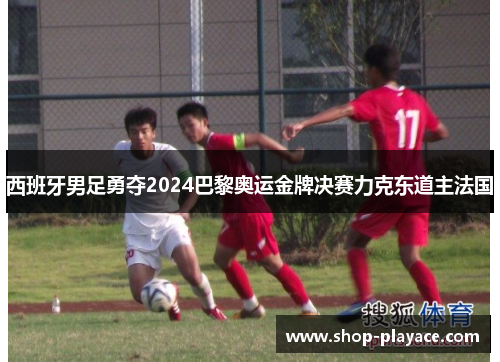 西班牙男足勇夺2024巴黎奥运金牌决赛力克东道主法国