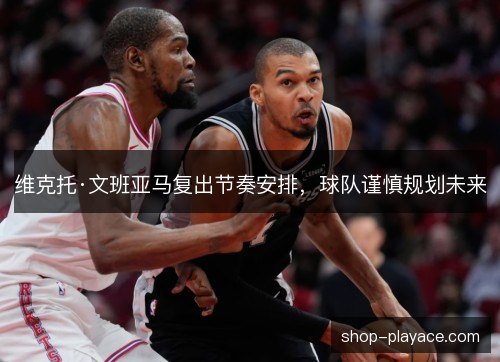 维克托·文班亚马复出节奏安排，球队谨慎规划未来